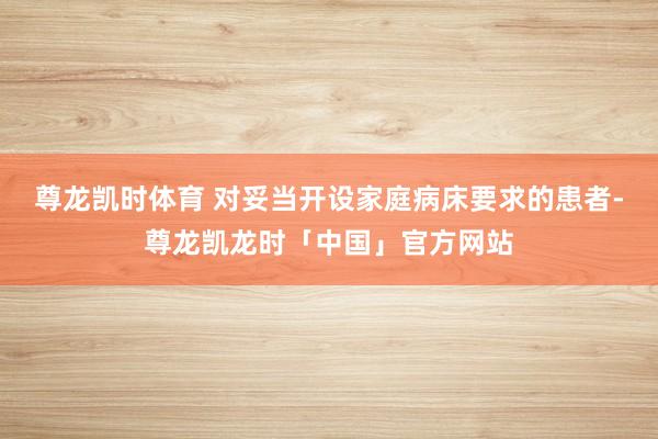 尊龙凯时体育 对妥当开设家庭病床要求的患者-尊龙凯龙时「中国」官方网站