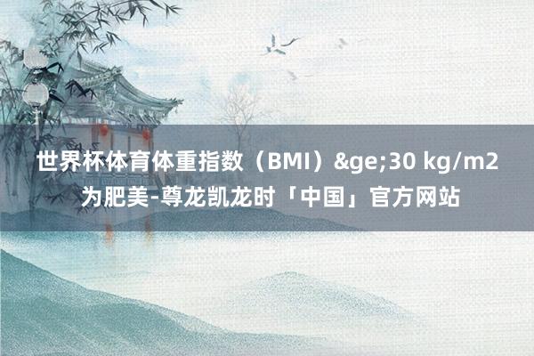 世界杯体育体重指数（BMI）&ge;30 kg/m2 为肥美-尊龙凯龙时「中国」官方网站