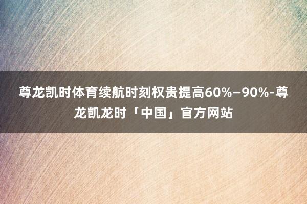 尊龙凯时体育续航时刻权贵提高60%—90%-尊龙凯龙时「中国」官方网站