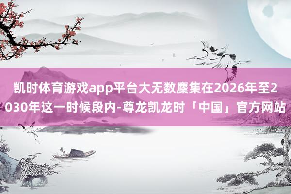 凯时体育游戏app平台大无数麇集在2026年至2030年这一时候段内-尊龙凯龙时「中国」官方网站