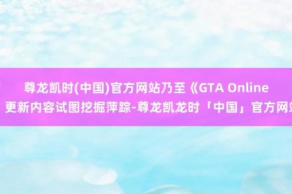 尊龙凯时(中国)官方网站乃至《GTA Online》更新内容试图挖掘萍踪-尊龙凯龙时「中国」官方网站