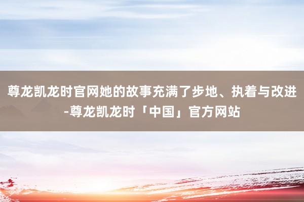 尊龙凯龙时官网她的故事充满了步地、执着与改进-尊龙凯龙时「中国」官方网站