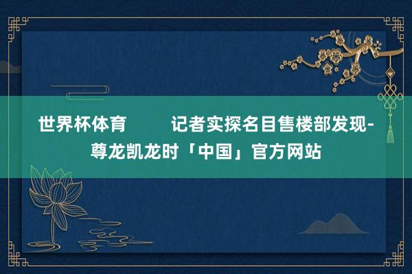 世界杯体育         记者实探名目售楼部发现-尊龙凯龙时「中国」官方网站