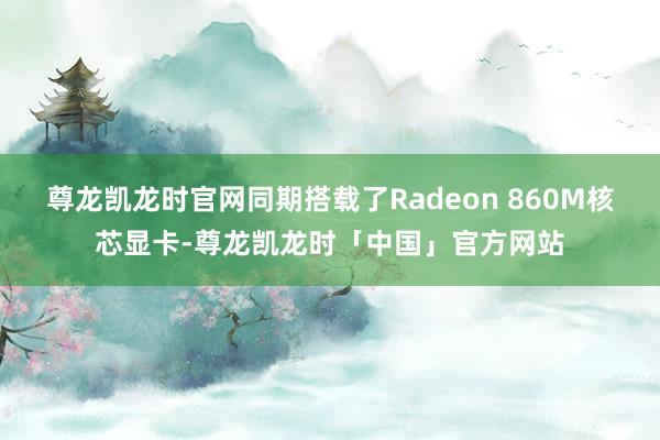 尊龙凯龙时官网同期搭载了Radeon 860M核芯显卡-尊龙凯龙时「中国」官方网站
