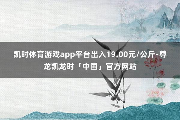凯时体育游戏app平台出入19.00元/公斤-尊龙凯龙时「中国」官方网站