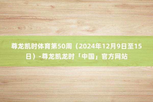 尊龙凯时体育第50周（2024年12月9日至15日）-尊龙凯龙时「中国」官方网站