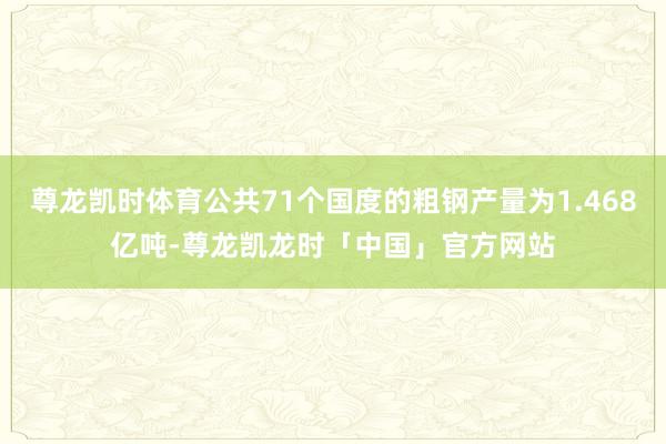 尊龙凯时体育公共71个国度的粗钢产量为1.468亿吨-尊龙凯龙时「中国」官方网站