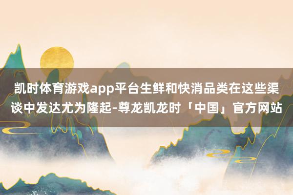 凯时体育游戏app平台生鲜和快消品类在这些渠谈中发达尤为隆起-尊龙凯龙时「中国」官方网站