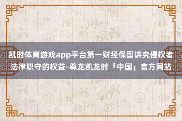 凯时体育游戏app平台第一财经保留讲究侵权者法律职守的权益-尊龙凯龙时「中国」官方网站