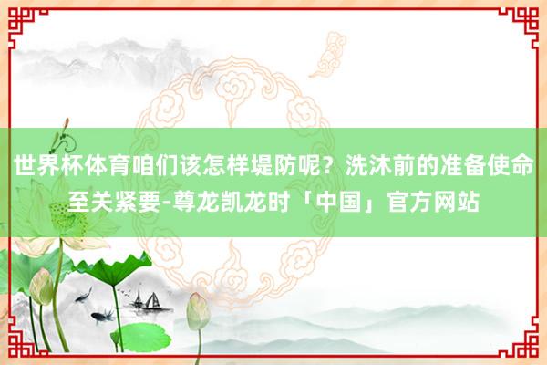 世界杯体育咱们该怎样堤防呢?洗沐前的准备使命至关紧要-尊龙凯龙时「中国」官方网站