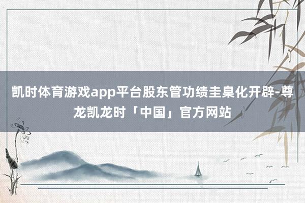 凯时体育游戏app平台股东管功绩圭臬化开辟-尊龙凯龙时「中国」官方网站
