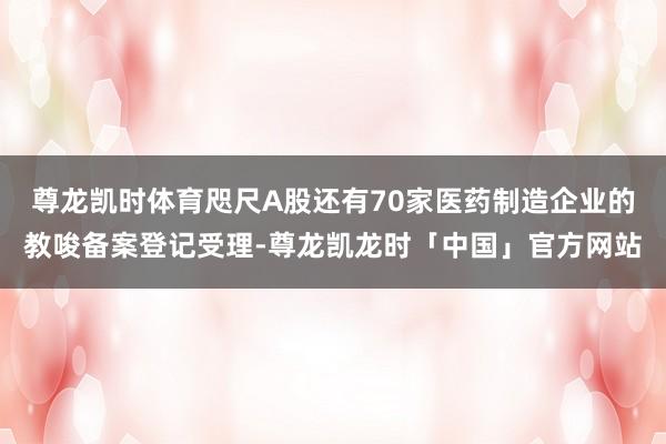 尊龙凯时体育咫尺A股还有70家医药制造企业的教唆备案登记受理-尊龙凯龙时「中国」官方网站