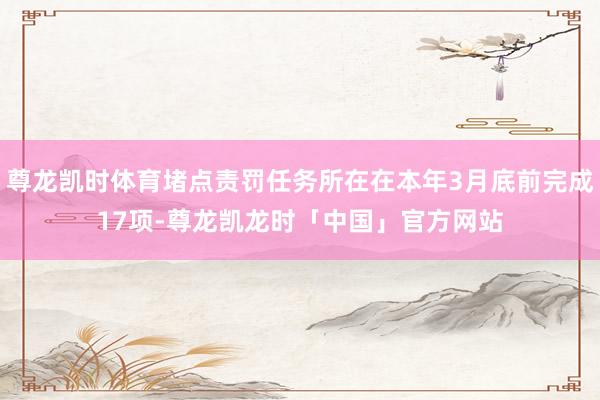 尊龙凯时体育堵点责罚任务所在在本年3月底前完成17项-尊龙凯龙时「中国」官方网站