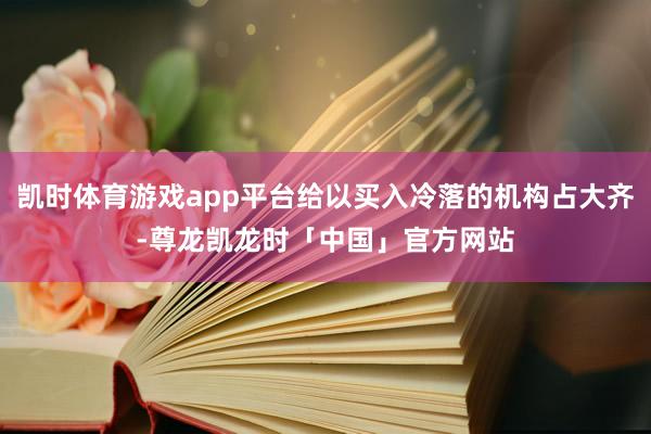 凯时体育游戏app平台给以买入冷落的机构占大齐-尊龙凯龙时「中国」官方网站