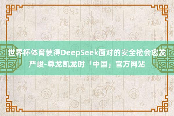 世界杯体育使得DeepSeek面对的安全检会愈发严峻-尊龙凯龙时「中国」官方网站