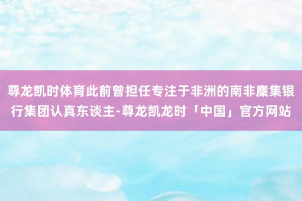 尊龙凯时体育此前曾担任专注于非洲的南非麇集银行集团认真东谈主-尊龙凯龙时「中国」官方网站