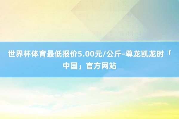 世界杯体育最低报价5.00元/公斤-尊龙凯龙时「中国」官方网站