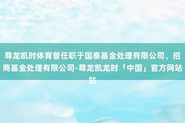 尊龙凯时体育曾任职于国泰基金处理有限公司、招商基金处理有限公司-尊龙凯龙时「中国」官方网站