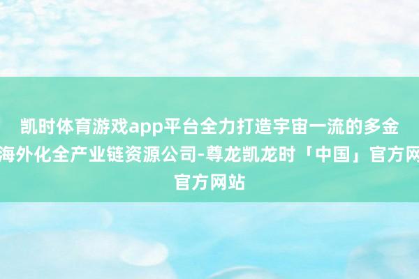 凯时体育游戏app平台全力打造宇宙一流的多金属海外化全产业链资源公司-尊龙凯龙时「中国」官方网站