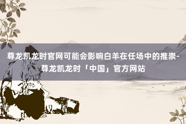 尊龙凯龙时官网可能会影响白羊在任场中的推崇-尊龙凯龙时「中国」官方网站