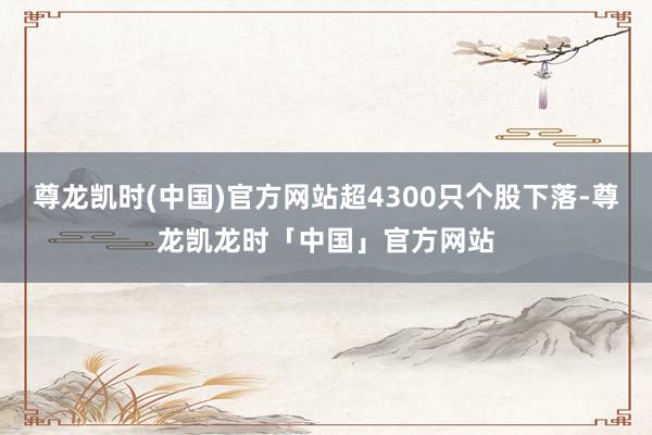 尊龙凯时(中国)官方网站超4300只个股下落-尊龙凯龙时「中国」官方网站