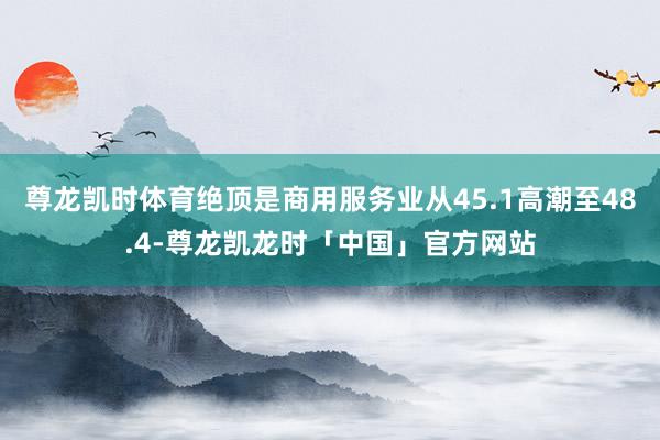 尊龙凯时体育绝顶是商用服务业从45.1高潮至48.4-尊龙凯龙时「中国」官方网站