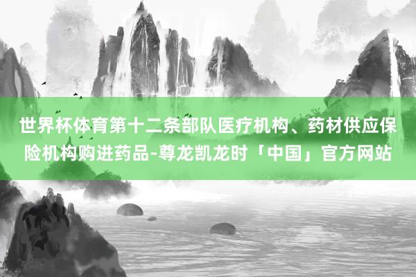 世界杯体育　　第十二条部队医疗机构、药材供应保险机构购进药品-尊龙凯龙时「中国」官方网站