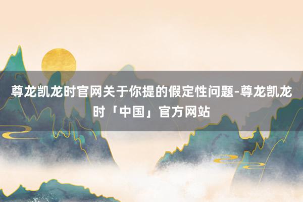 尊龙凯龙时官网关于你提的假定性问题-尊龙凯龙时「中国」官方网站