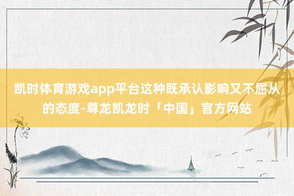 凯时体育游戏app平台这种既承认影响又不屈从的态度-尊龙凯龙时「中国」官方网站