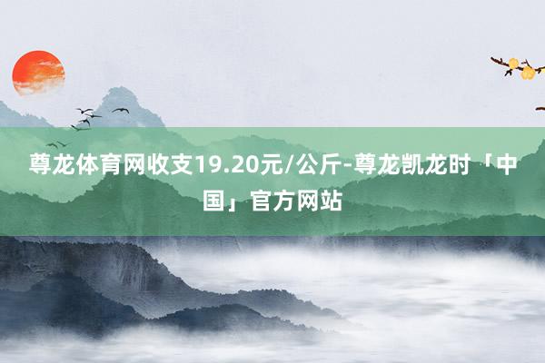 尊龙体育网收支19.20元/公斤-尊龙凯龙时「中国」官方网站
