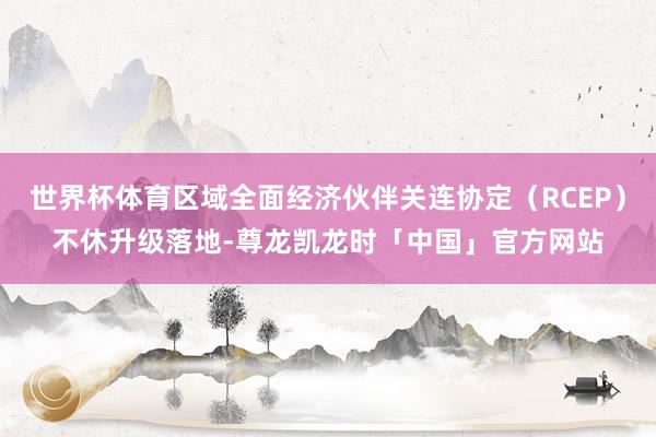 世界杯体育区域全面经济伙伴关连协定（RCEP）不休升级落地-尊龙凯龙时「中国」官方网站
