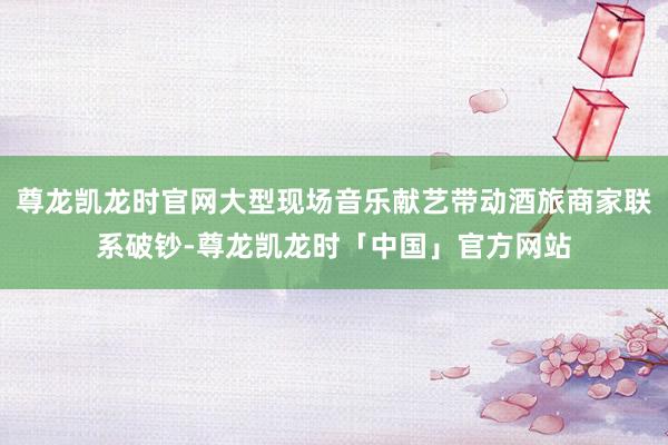 尊龙凯龙时官网大型现场音乐献艺带动酒旅商家联系破钞-尊龙凯龙时「中国」官方网站