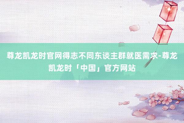 尊龙凯龙时官网得志不同东谈主群就医需求-尊龙凯龙时「中国」官方网站