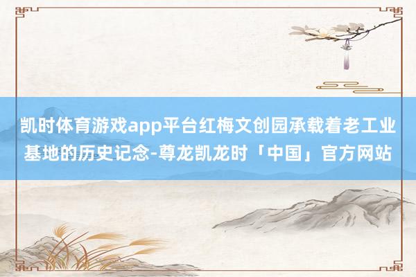 凯时体育游戏app平台红梅文创园承载着老工业基地的历史记念-尊龙凯龙时「中国」官方网站