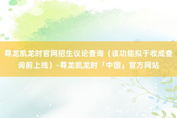 尊龙凯龙时官网招生议论查询（该功能拟于收成查询前上线）-尊龙凯龙时「中国」官方网站