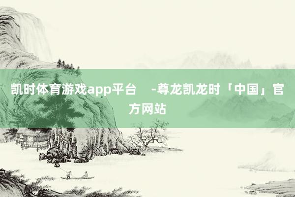凯时体育游戏app平台    -尊龙凯龙时「中国」官方网站