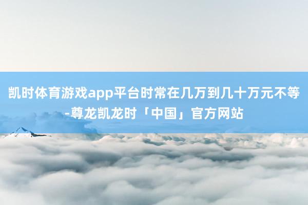 凯时体育游戏app平台时常在几万到几十万元不等-尊龙凯龙时「中国」官方网站