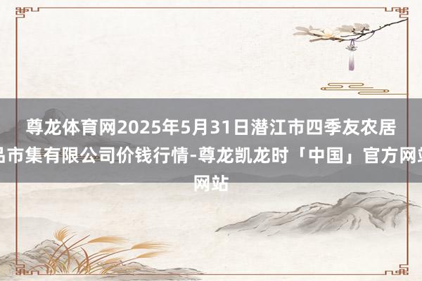 尊龙体育网2025年5月31日潜江市四季友农居品市集有限公司价钱行情-尊龙凯龙时「中国」官方网站