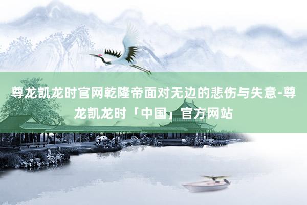 尊龙凯龙时官网乾隆帝面对无边的悲伤与失意-尊龙凯龙时「中国」官方网站