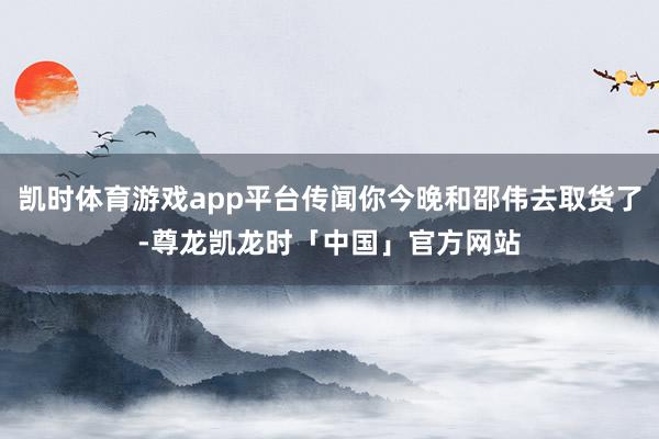 凯时体育游戏app平台传闻你今晚和邵伟去取货了-尊龙凯龙时「中国」官方网站