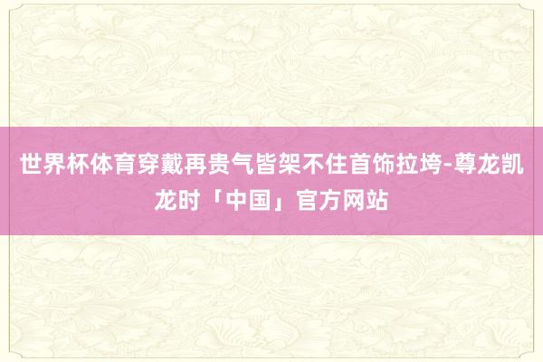 世界杯体育穿戴再贵气皆架不住首饰拉垮-尊龙凯龙时「中国」官方网站