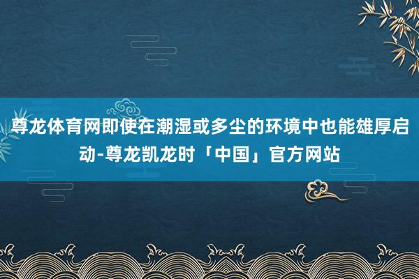 尊龙体育网即使在潮湿或多尘的环境中也能雄厚启动-尊龙凯龙时「中国」官方网站