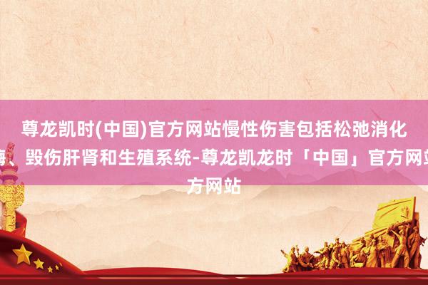 尊龙凯时(中国)官方网站慢性伤害包括松弛消化酶、毁伤肝肾和生殖系统-尊龙凯龙时「中国」官方网站