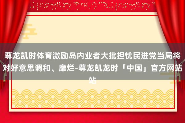 尊龙凯时体育激励岛内业者大批担忧民进党当局将对好意思调和、靡烂-尊龙凯龙时「中国」官方网站