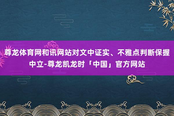 尊龙体育网和讯网站对文中证实、不雅点判断保握中立-尊龙凯龙时「中国」官方网站