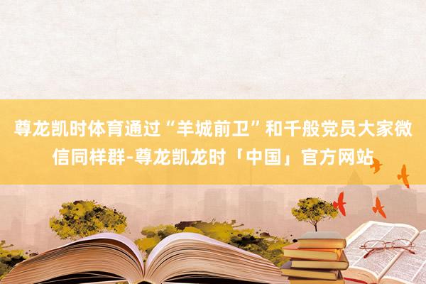 尊龙凯时体育通过“羊城前卫”和千般党员大家微信同样群-尊龙凯龙时「中国」官方网站