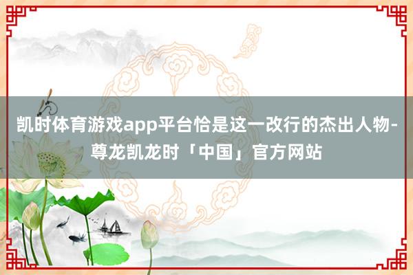 凯时体育游戏app平台恰是这一改行的杰出人物-尊龙凯龙时「中国」官方网站