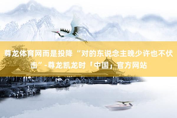 尊龙体育网而是投降 “对的东说念主晚少许也不伏击”-尊龙凯龙时「中国」官方网站