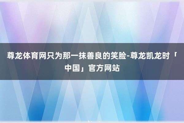 尊龙体育网只为那一抹善良的笑脸-尊龙凯龙时「中国」官方网站