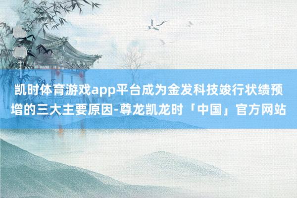 凯时体育游戏app平台成为金发科技竣行状绩预增的三大主要原因-尊龙凯龙时「中国」官方网站